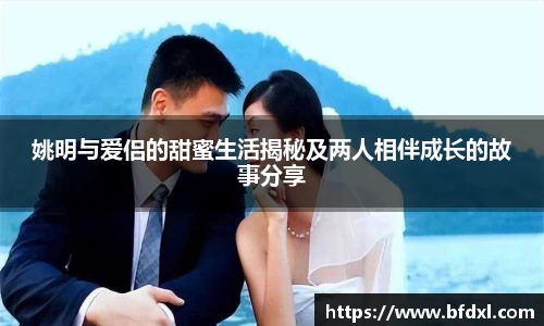 姚明与爱侣的甜蜜生活揭秘及两人相伴成长的故事分享